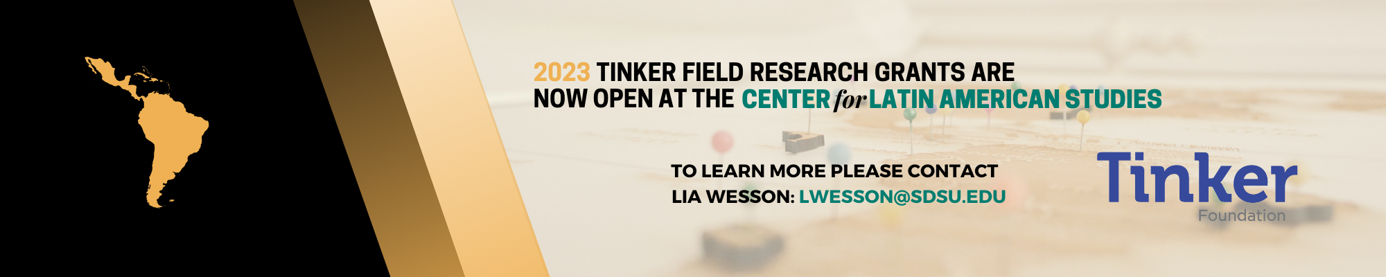2023 TINKER FIELD RESEARCH GRANTS ARE NOW OPEN AT THE CENTER for LATIN AMERICAN STUDIES To learn more please contact Lia Wesson lwesson@sdsu.edu